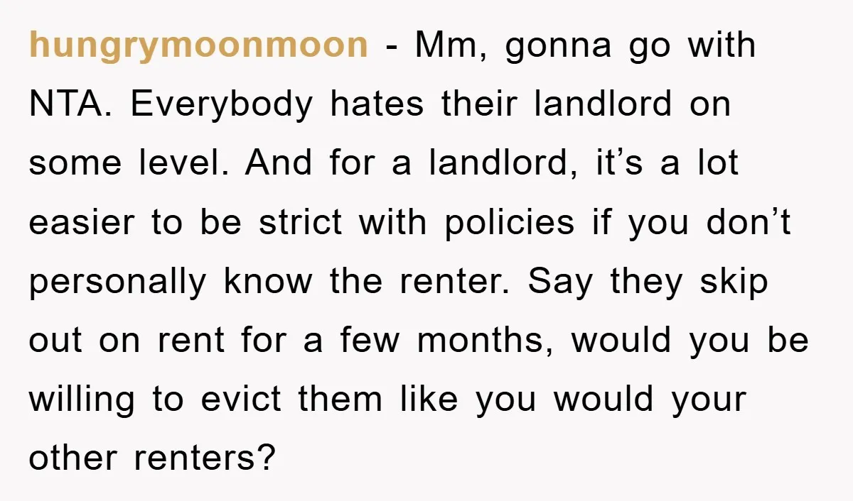hungrymoonmoon − Mm, gonna go with NTA. Everybody hates their landlord on some level. And for a landlord, it’s a lot easier to be strict with policies if you don’t...