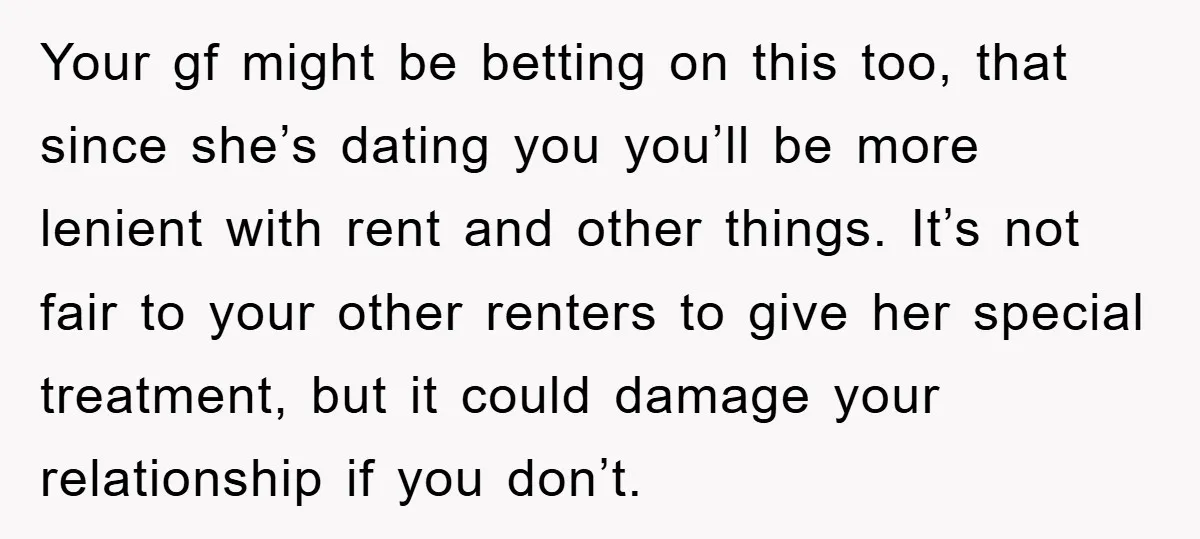 Your gf might be betting on this too, that since she’s dating you you’ll be more lenient with rent and other things. It’s not fair to your other renters to...
