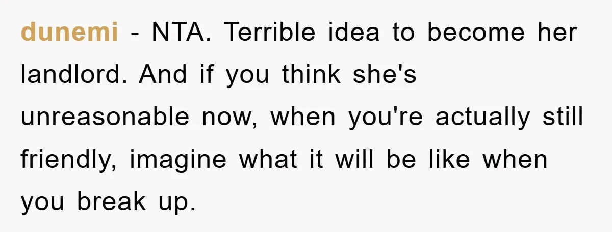 dunemi − NTA. Terrible idea to become her landlord. And if you think she's unreasonable now, when you're actually still friendly, imagine what it will be like when you break...