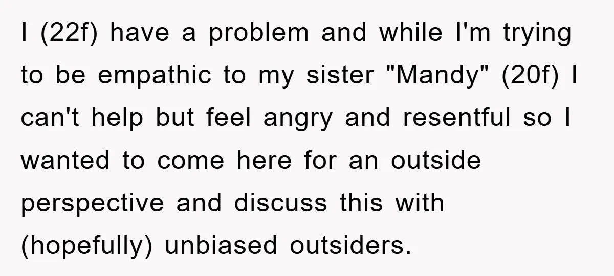 I (22f) have a problem and while I'm trying to be empathic to my sister "Mandy" (20f) I can't help but feel angry and resentful so I wanted to come...