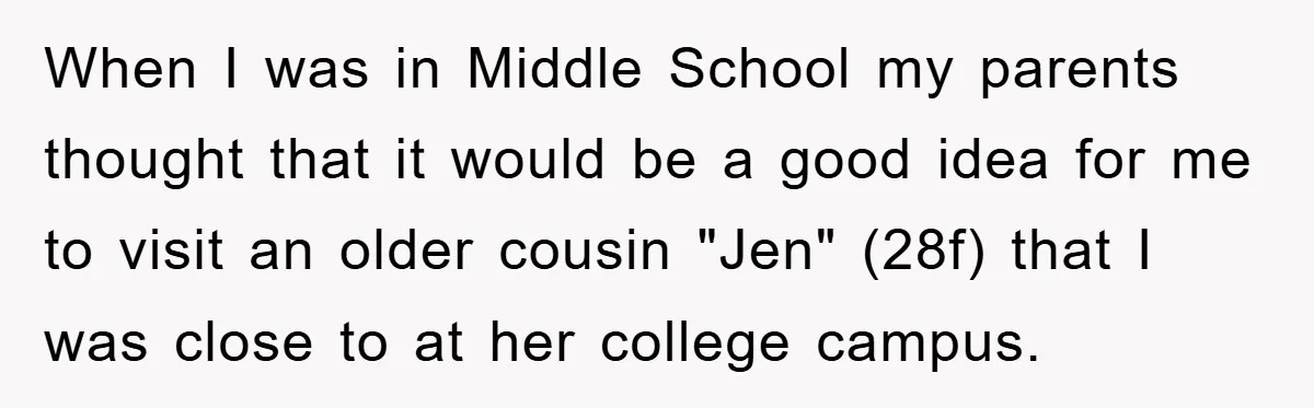 When I was in Middle School my parents thought that it would be a good idea for me to visit an older cousin "Jen" (28f) that I was close to...