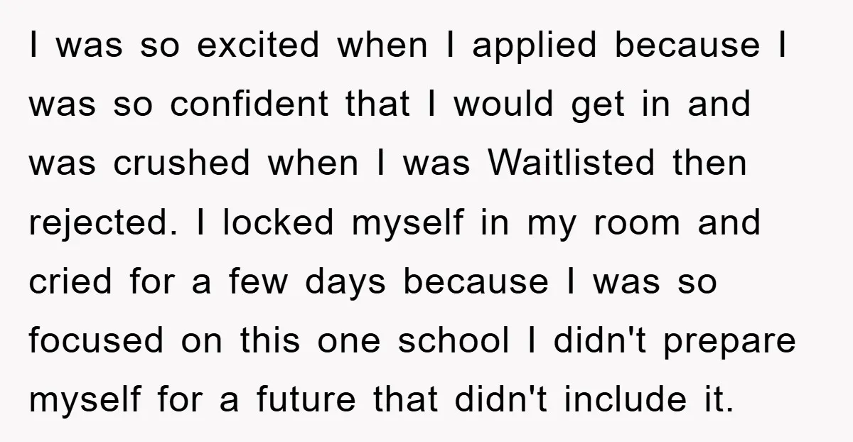 I was so excited when I applied because I was so confident that I would get in and was crushed when I was Waitlisted then rejected. I locked myself in...