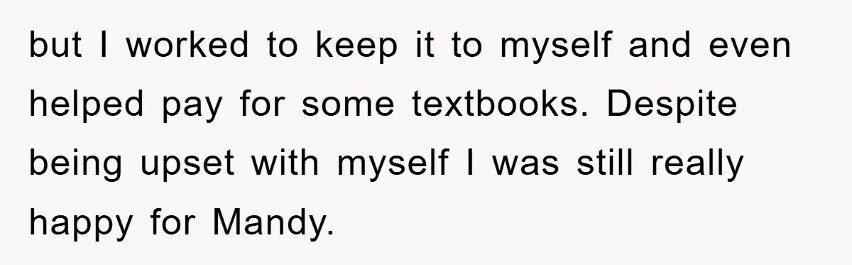 but I worked to keep it to myself and even helped pay for some textbooks. Despite being upset with myself I was still really happy for Mandy.