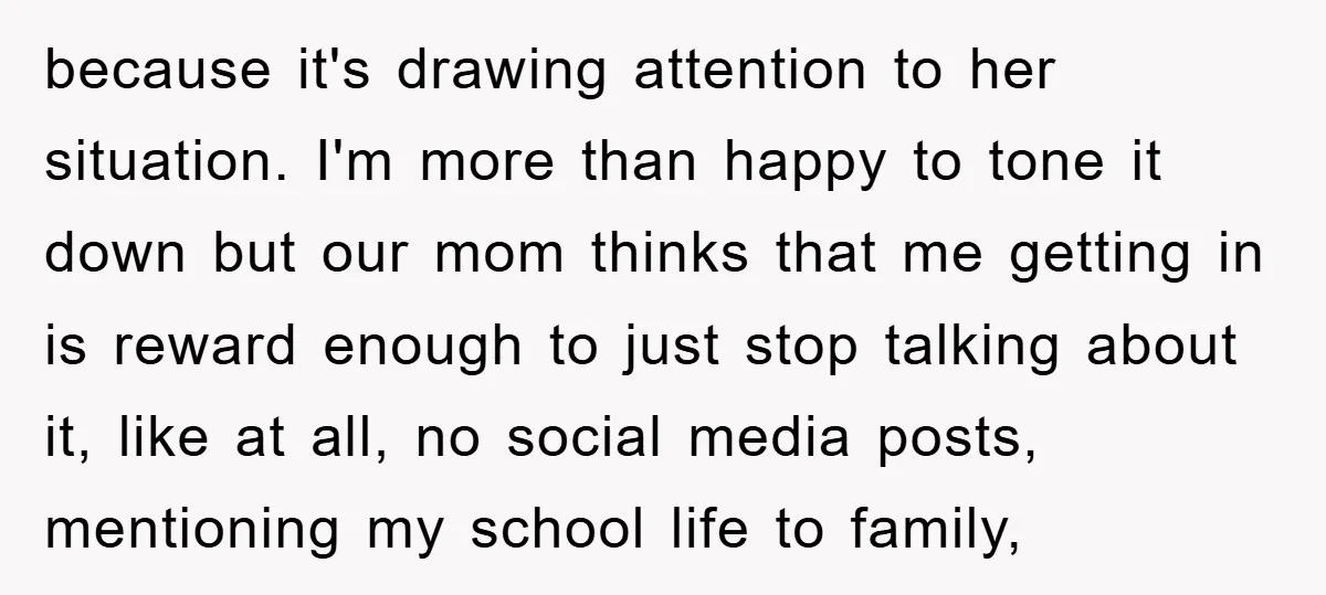 because it's drawing attention to her situation. I'm more than happy to tone it down but our mom thinks that me getting in is reward enough to just stop talking...
