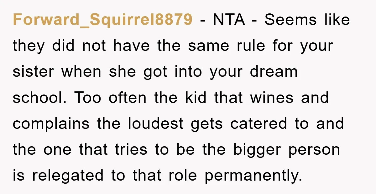 Forward_Squirrel8879 − NTA - Seems like they did not have the same rule for your sister when she got into your dream school. Too often the kid that wines and...
