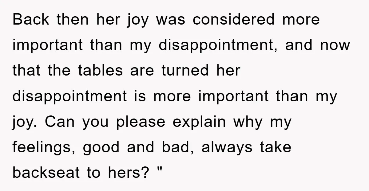 Back then her joy was considered more important than my disappointment, and now that the tables are turned her disappointment is more important than my joy. Can you please explain...