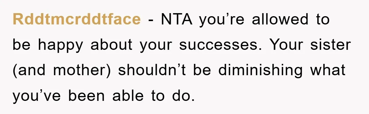 Rddtmcrddtface − NTA you’re allowed to be happy about your successes. Your sister (and mother) shouldn’t be diminishing what you’ve been able to do.