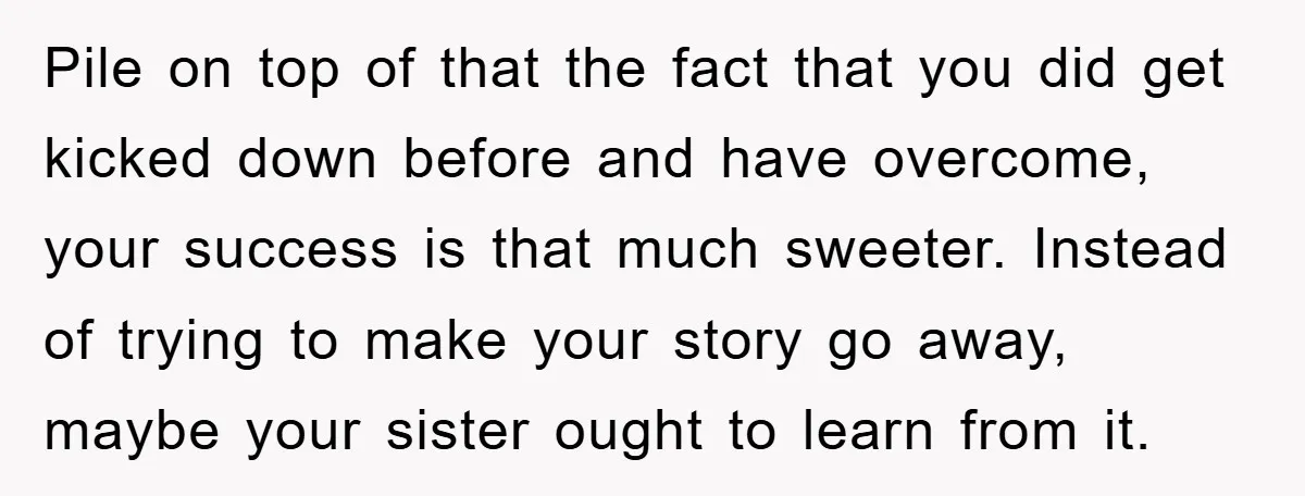Pile on top of that the fact that you did get kicked down before and have overcome, your success is that much sweeter. Instead of trying to make your story...