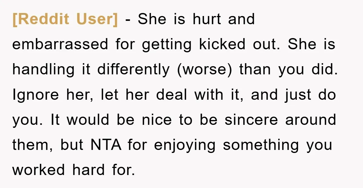 [Reddit User] − She is hurt and embarrassed for getting kicked out. She is handling it differently (worse) than you did. Ignore her, let her deal with it, and just...