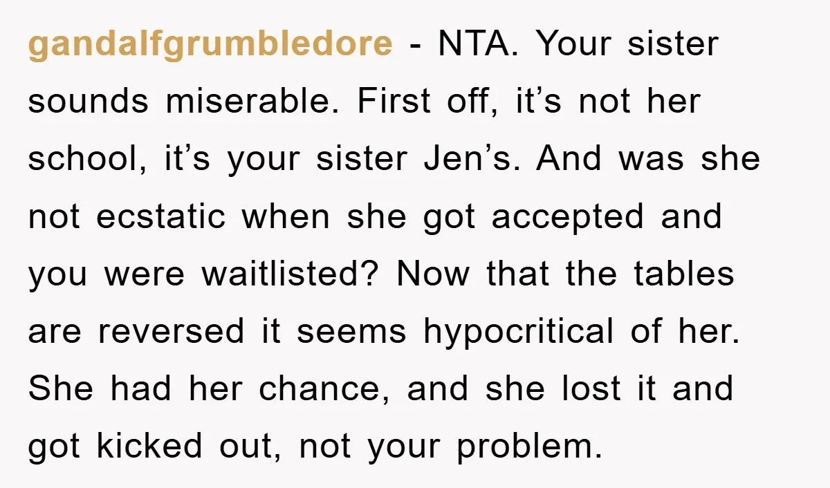 gandalfgrumbledore − NTA. Your sister sounds miserable. First off, it’s not her school, it’s your sister Jen’s. And was she not ecstatic when she got accepted and you were waitlisted?...