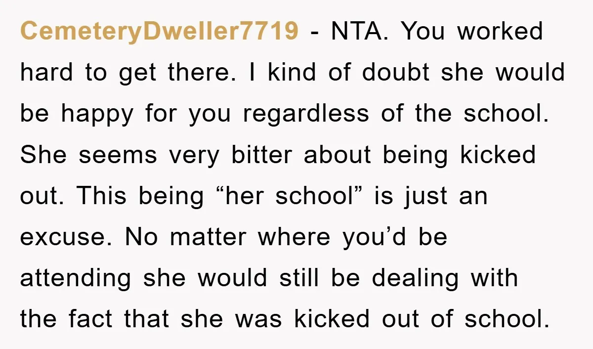 CemeteryDweller7719 − NTA. You worked hard to get there. I kind of doubt she would be happy for you regardless of the school. She seems very bitter about being kicked...