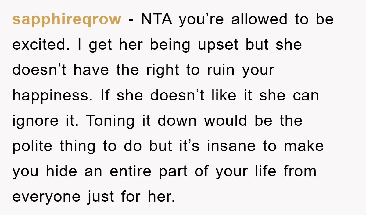 sapphireqrow − NTA you’re allowed to be excited. I get her being upset but she doesn’t have the right to ruin your happiness. If she doesn’t like it she can...