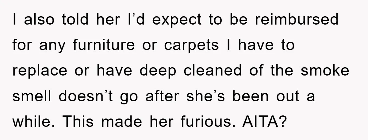 I also told her I’d expect to be reimbursed for any furniture or carpets I have to replace or have deep cleaned of the smoke smell doesn’t go after she’s...