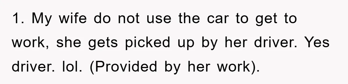 1. My wife do not use the car to get to work, she gets picked up by her driver. Yes driver. lol. (Provided by her work).