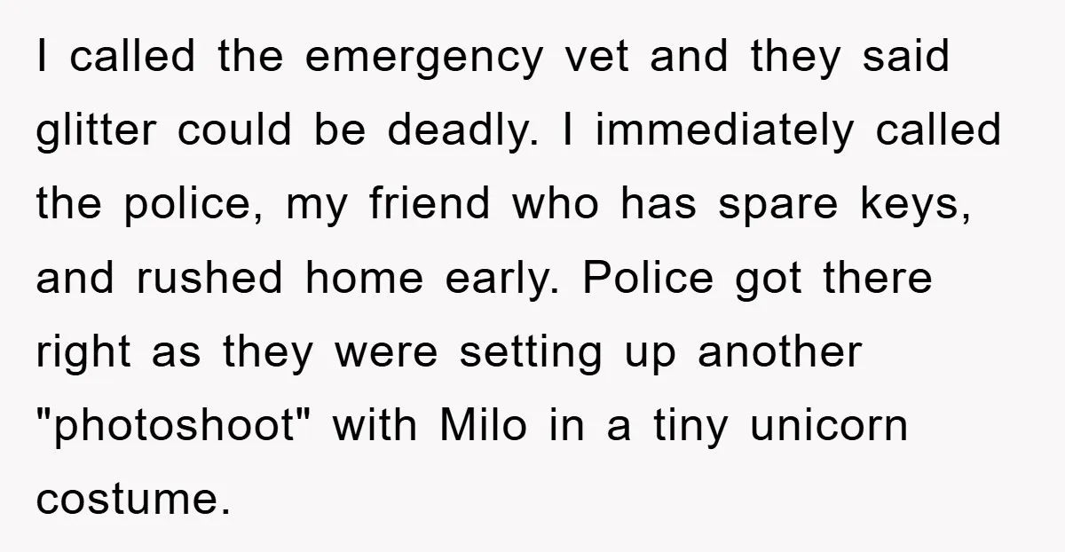 I called the emergency vet and they said glitter could be deadly. I immediately called the police, my friend who has spare keys, and rushed home early. Police got there...