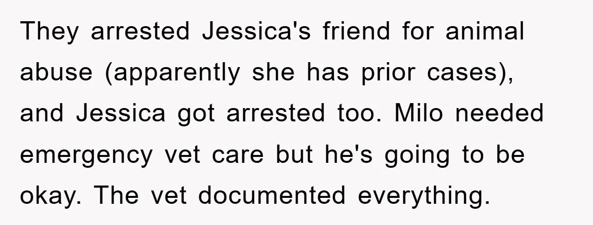 They arrested Jessica's friend for animal abuse (apparently she has prior cases), and Jessica got arrested too. Milo needed emergency vet care but he's going to be okay. The vet...