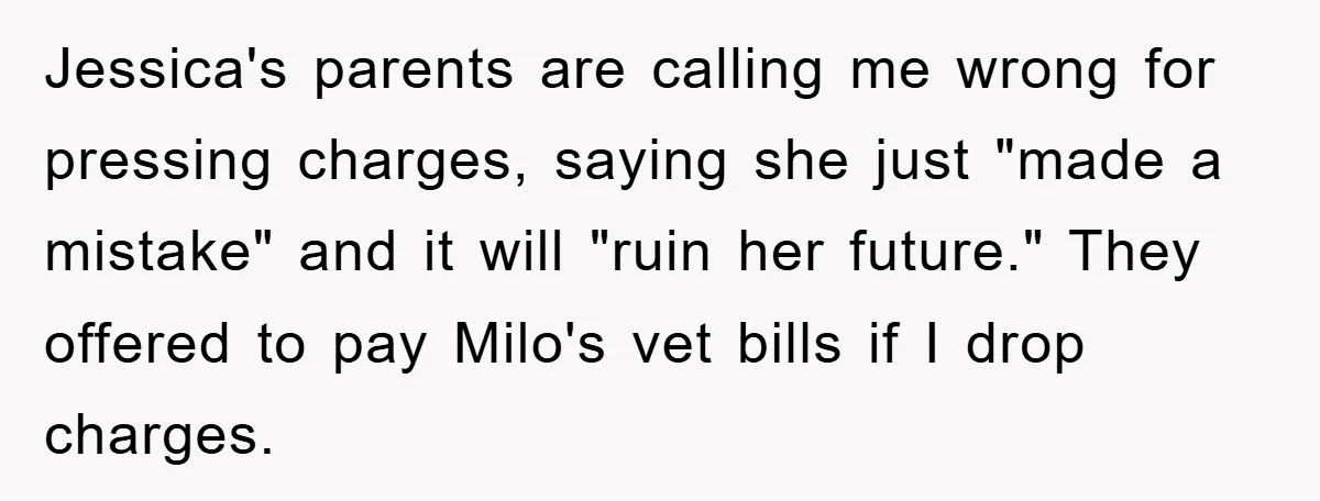 Jessica's parents are calling me wrong for pressing charges, saying she just "made a mistake" and it will "ruin her future." They offered to pay Milo's vet bills if I...