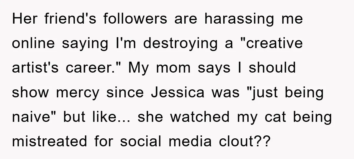 Her friend's followers are harassing me online saying I'm destroying a "creative artist's career." My mom says I should show mercy since Jessica was "just being naive" but like... she...