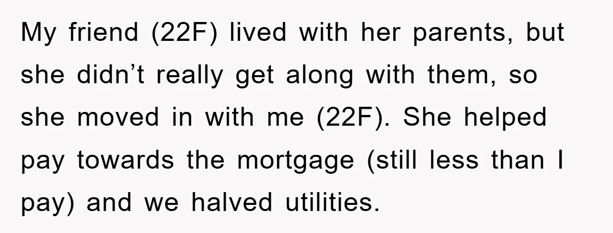 My friend (22F) lived with her parents, but she didn’t really get along with them, so she moved in with me (22F). She helped pay towards the mortgage (still less...