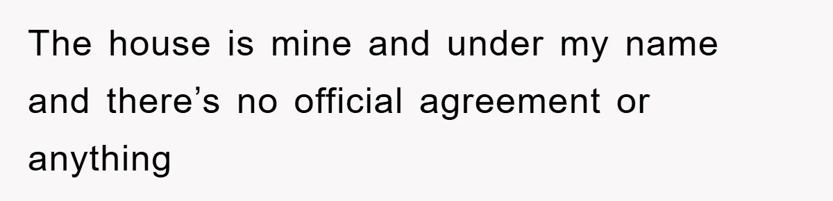 The house is mine and under my name and there’s no official agreement or anything
