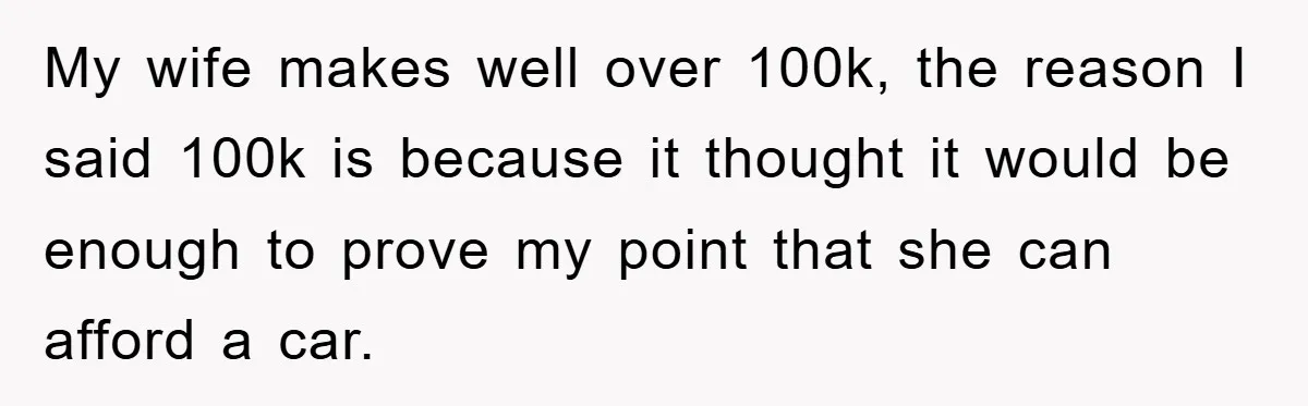 My wife makes well over 100k, the reason I said 100k is because it thought it would be enough to prove my point that she can afford a car.