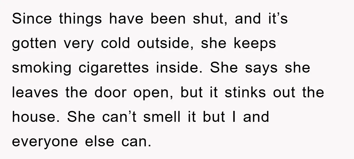 Since things have been shut, and it’s gotten very cold outside, she keeps smoking cigarettes inside. She says she leaves the door open, but it stinks out the house. She...