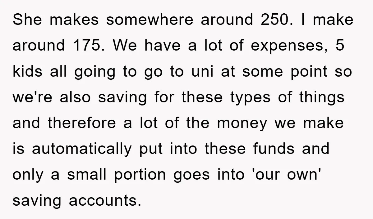 She makes somewhere around 250. I make around 175. We have a lot of expenses, 5 kids all going to go to uni at some point so we're also saving...
