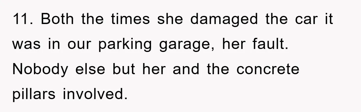 11. Both the times she damaged the car it was in our parking garage, her fault. Nobody else but her and the concrete pillars involved.