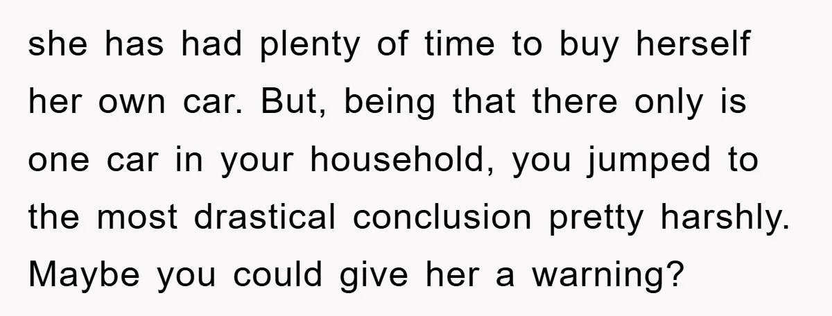 she has had plenty of time to buy herself her own car. But, being that there only is one car in your household, you jumped to the most drastical conclusion...