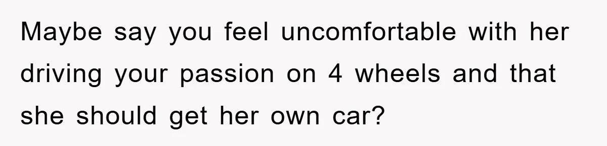 Maybe say you feel uncomfortable with her driving your passion on 4 wheels and that she should get her own car?