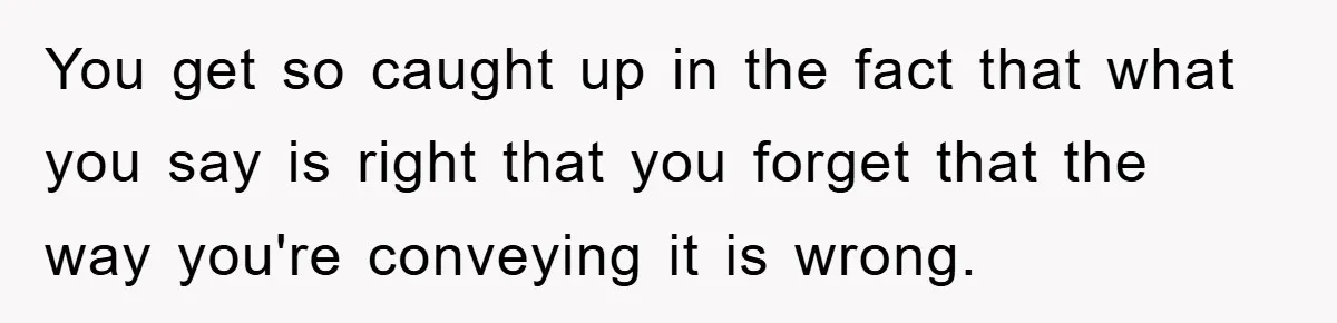 You get so caught up in the fact that what you say is right that you forget that the way you're conveying it is wrong.