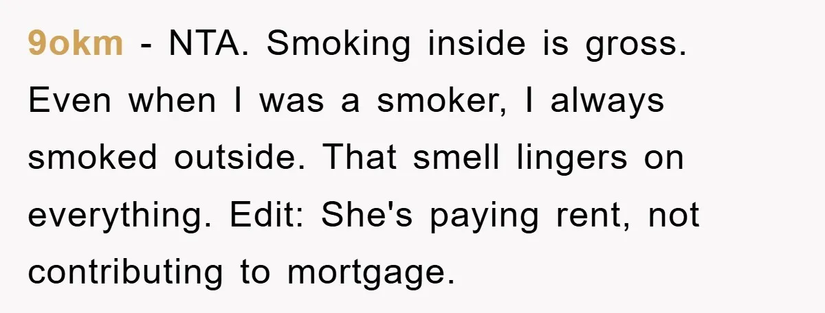 9okm − NTA. Smoking inside is gross. Even when I was a smoker, I always smoked outside. That smell lingers on everything. Edit: She's paying rent, not contributing to mortgage.