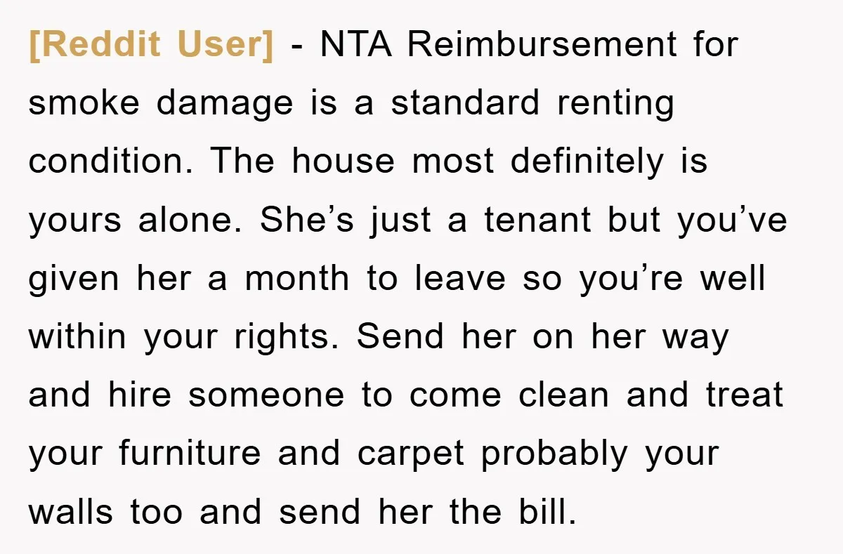 [Reddit User] − NTA Reimbursement for smoke damage is a standard renting condition. The house most definitely is yours alone. She’s just a tenant but you’ve given her a month...