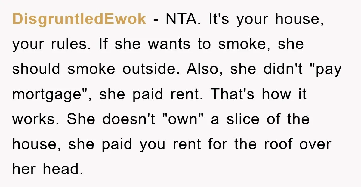 DisgruntledEwok − NTA. It's your house, your rules. If she wants to smoke, she should smoke outside. Also, she didn't "pay mortgage", she paid rent. That's how it works. She...
