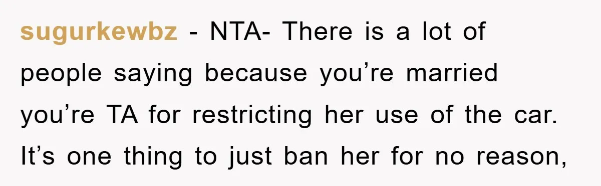 sugurkewbz − NTA- There is a lot of people saying because you’re married you’re TA for restricting her use of the car. It’s one thing to just ban her for...