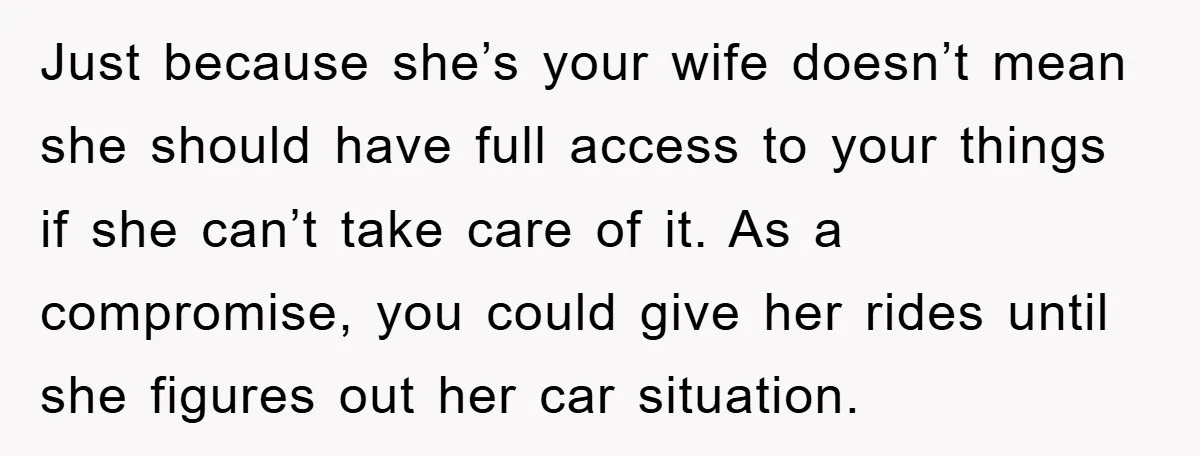 Just because she’s your wife doesn’t mean she should have full access to your things if she can’t take care of it. As a compromise, you could give her rides...
