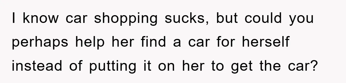 I know car shopping sucks, but could you perhaps help her find a car for herself instead of putting it on her to get the car?