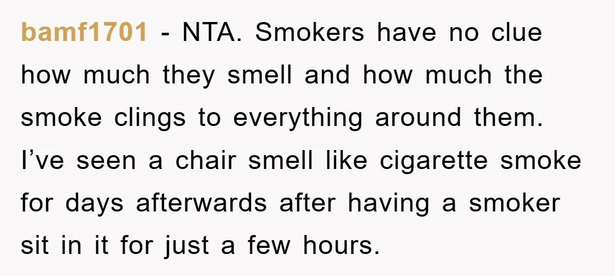bamf1701 − NTA. Smokers have no clue how much they smell and how much the smoke clings to everything around them. I’ve seen a chair smell like cigarette smoke for...