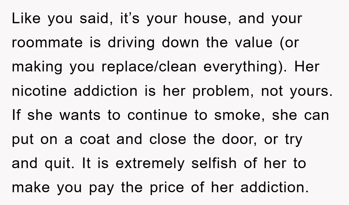 Like you said, it’s your house, and your roommate is driving down the value (or making you replace/clean everything). Her nicotine addiction is her problem, not yours. If she wants...
