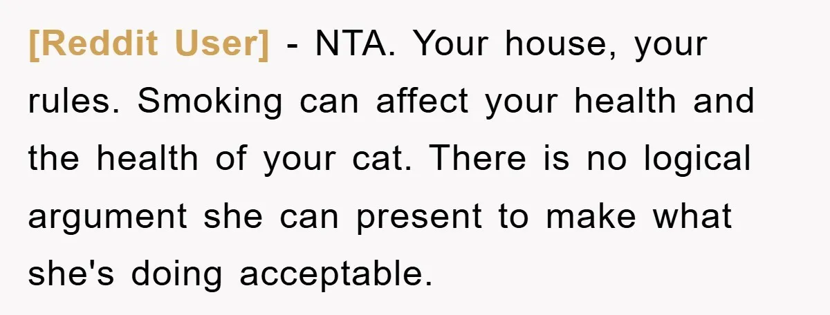 [Reddit User] − NTA. Your house, your rules. Smoking can affect your health and the health of your cat. There is no logical argument she can present to make what...