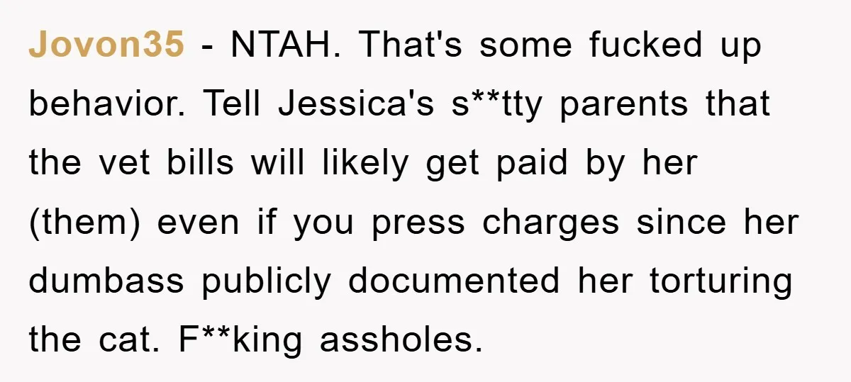 Jovon35 − NTAH. That's some fucked up behavior. Tell Jessica's s**tty parents that the vet bills will likely get paid by her (them) even if you press charges since her...