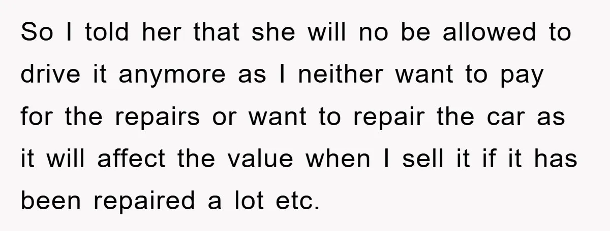 So I told her that she will no be allowed to drive it anymore as I neither want to pay for the repairs or want to repair the car as...