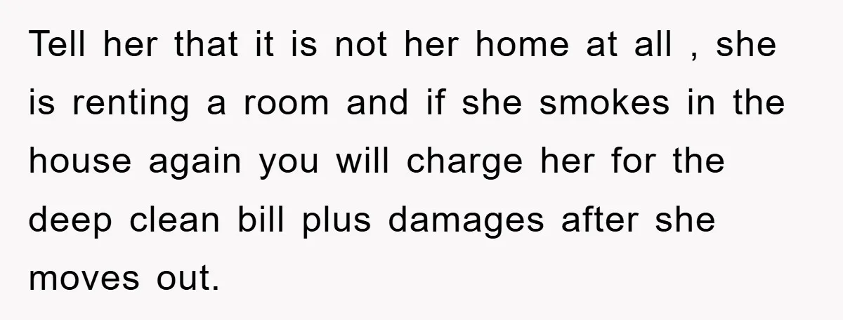 Tell her that it is not her home at all , she is renting a room and if she smokes in the house again you will charge her for the...