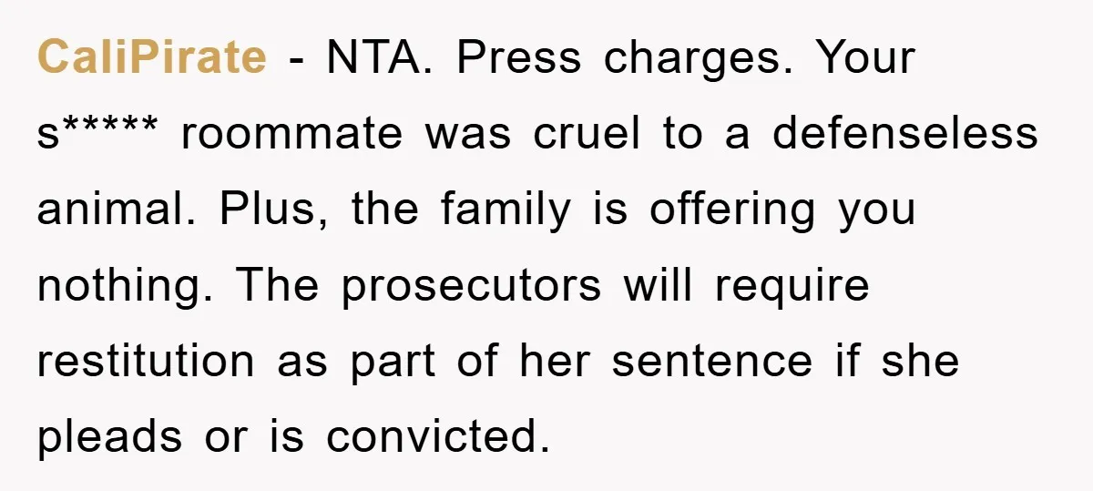 CaliPirate − NTA. Press charges. Your s***** roommate was cruel to a defenseless animal. Plus, the family is offering you nothing. The prosecutors will require restitution as part of her...