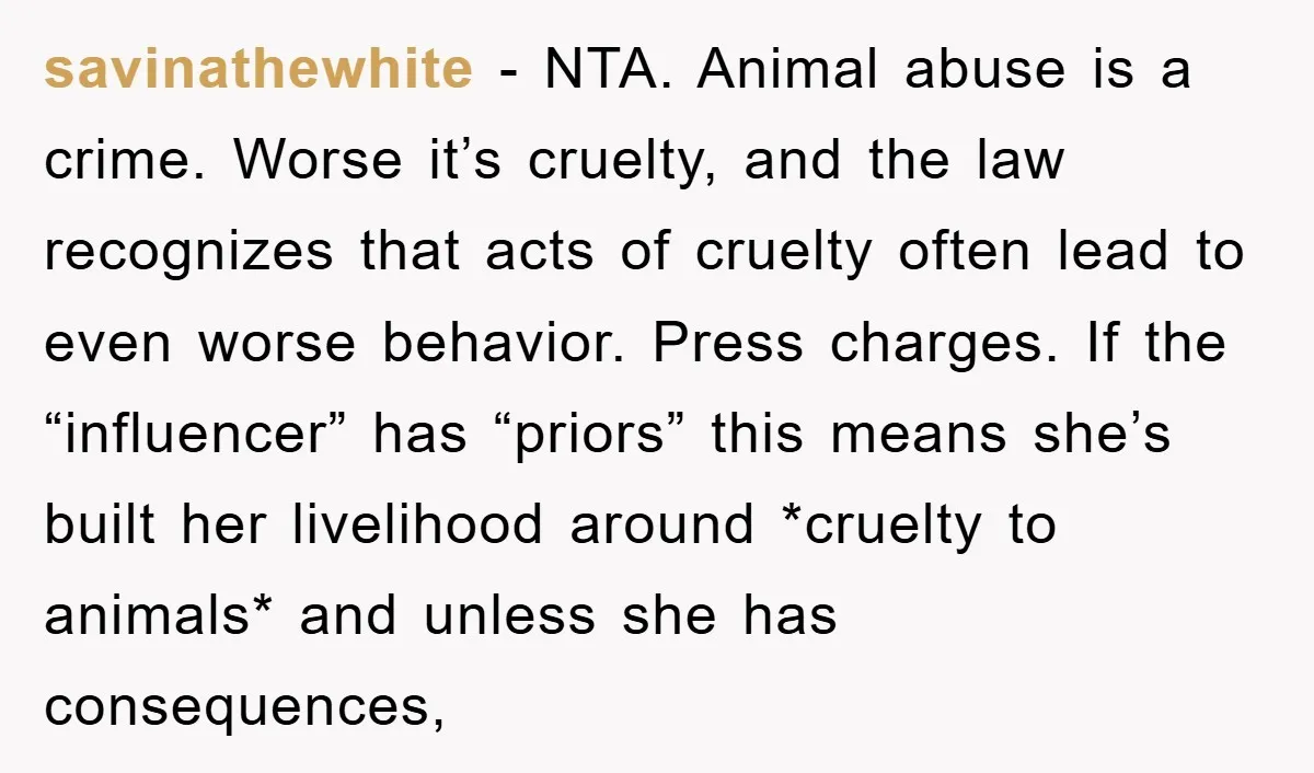 savinathewhite − NTA. Animal abuse is a crime. Worse it’s cruelty, and the law recognizes that acts of cruelty often lead to even worse behavior. Press charges. If the “influencer”...