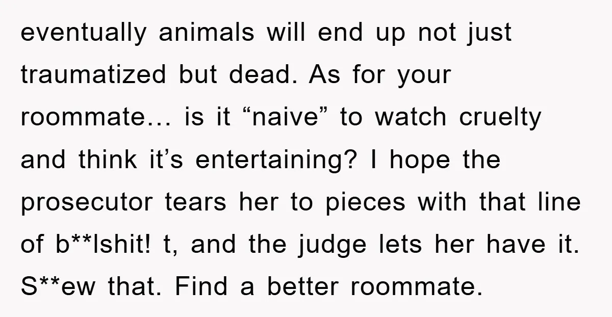 eventually animals will end up not just traumatized but dead. As for your roommate… is it “naive” to watch cruelty and think it’s entertaining? I hope the prosecutor tears her...