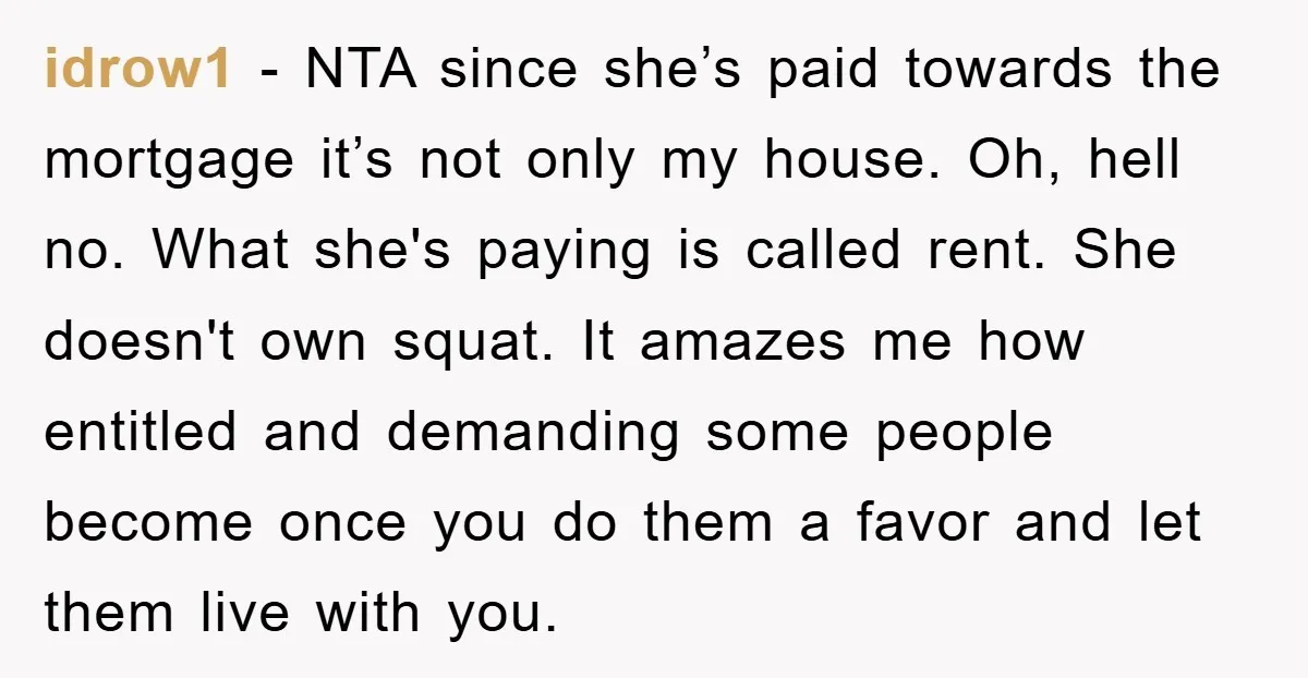 idrow1 − NTA since she’s paid towards the mortgage it’s not only my house. Oh, hell no. What she's paying is called rent. She doesn't own squat. It amazes me...