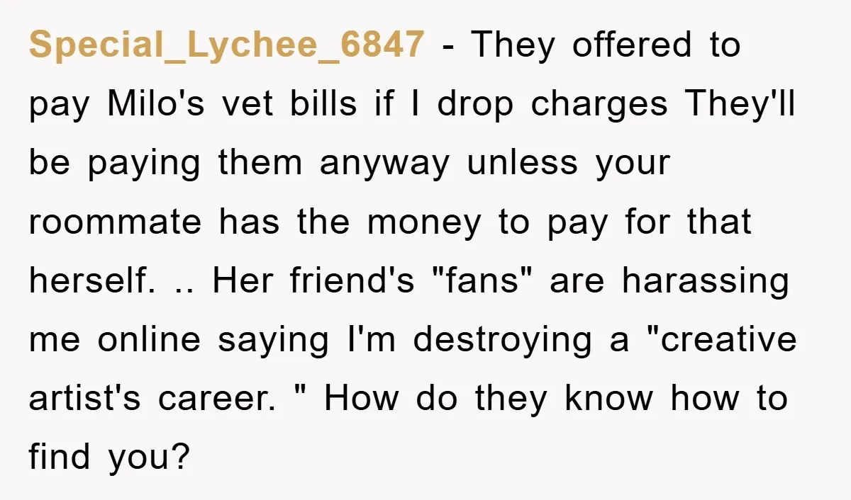 Special_Lychee_6847 − They offered to pay Milo's vet bills if I drop charges They'll be paying them anyway unless your roommate has the money to pay for that herself. .....