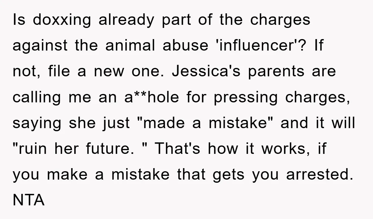Is doxxing already part of the charges against the animal abuse 'influencer'? If not, file a new one. Jessica's parents are calling me an a**hole for pressing charges, saying she...