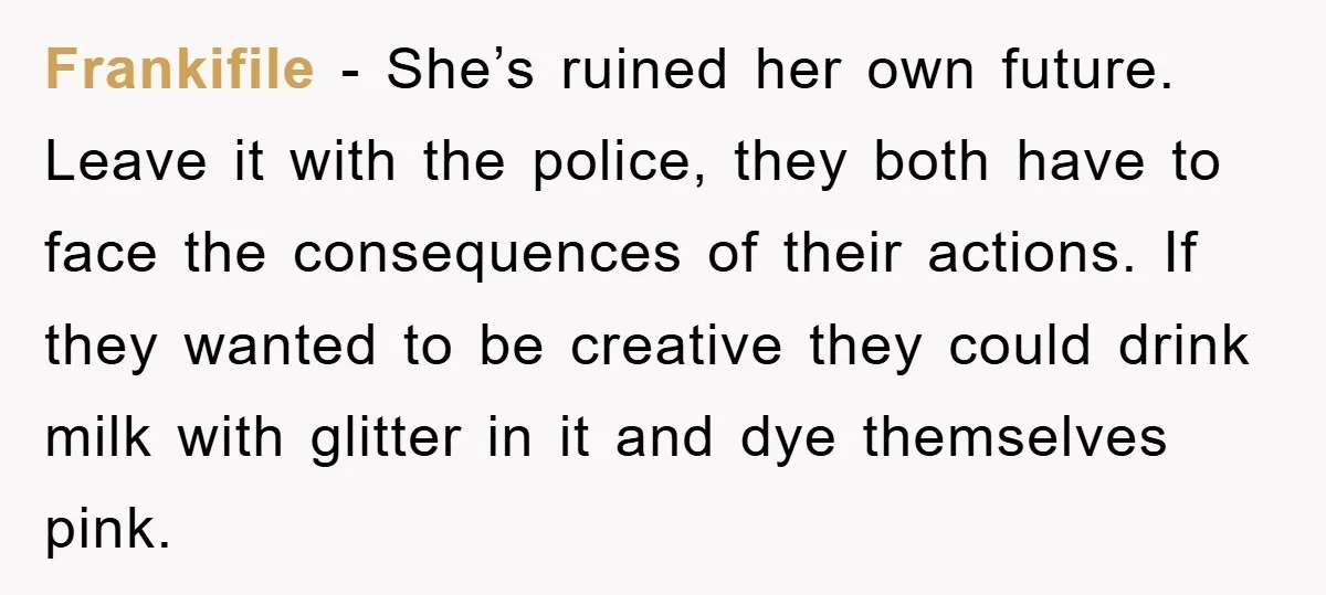 Frankifile − She’s ruined her own future. Leave it with the police, they both have to face the consequences of their actions. If they wanted to be creative they could...
